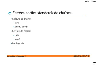 18/02/2016
213
Formation Le langage C alphorm.com™©
C Entrées-sorties standards de chaînes
• Écriture de chaine
puts
printf / fprintf
• Lecture de chaîne:
gets
scanf
• Les formats
 