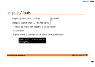 18/02/2016
214
Formation Le langage C alphorm.com™©
C puts / fputs
• int puts (const char *chaine) (stdio.h)
• int fputs (const char *s, FILE *stream);
Valeur de retour non négative si Ok sinon EOF
Suivi de n
fputs renvoi la chaine dans un fichier texte quelconque
char ch1[] = «bonjour»;
puts(ch1);
 