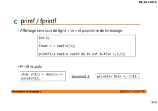 18/02/2016
215
Formation Le langage C alphorm.com™©
C printf / fprintf
• Affichage sans saut de ligne « n » et possibilité de formatage
• Printf vs puts
équivaut à
int i;
…
float r = racine(i);
printf(La racine carré de %d est %.4fn »,i,r);
char ch1[] = «bonjour»;
puts(ch1);
printf(« %sn », ch1);
 