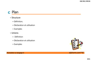 18/02/2016
221
Formation Le langage C alphorm.com™©
C Plan
• Structure
Définition,
Déclaration et utilisation
Exemples
• Unions
Définition
Déclaration et utilisation
Exemples
 