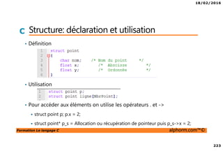 18/02/2016
223
Formation Le langage C alphorm.com™©
C Structure: déclaration et utilisation
• Définition
• Utilisation
• Pour accéder aux éléments on utilise les opérateurs . et ->
struct point p; p.x = 2;
struct point* p_s = Allocation ou récupération de pointeur puis p_s->x = 2;
 