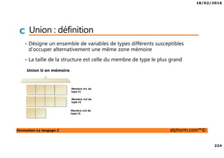 18/02/2016
224
Formation Le langage C alphorm.com™©
C Union : définition
• Désigne un ensemble de variables de types différents susceptibles
d’occuper alternativement une même zone mémoire
• La taille de la structure est celle du membre de type le plus grand
Membre m1 de
type t1
Membre m2 de
type t2
Membre m3 de
type t3
Union U en mémoire
 