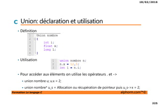 18/02/2016
225
Formation Le langage C alphorm.com™©
C Union: déclaration et utilisation
• Définition
• Utilisation
• Pour accéder aux éléments on utilise les opérateurs . et ->
union nombre u; u.x = 2;
union nombre* u_s = Allocation ou récupération de pointeur puis u_s->x = 2;
 