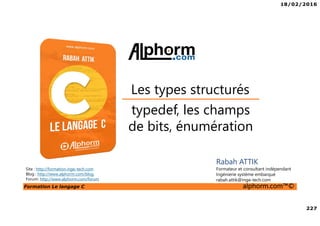 18/02/2016
227
Formation Le langage C alphorm.com™©
C
typedef, les champs
de bits, énumération
Les types structurés
Rabah ATTIK
Formateur et consultant indépendant
Ingénierie système embarqué
rabah.attik@inge-tech.com
Site : http://formation.inge-tech.com
Blog : http://www.alphorm.com/blog
Forum: http://www.alphorm.com/forum
 