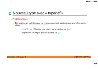 18/02/2016
229
Formation Le langage C alphorm.com™©
C Nouveau type avec « typedef »
• Problématique
Déclarateur et spécificateur de type ne donnent pas toujours une information
claire
- int v[3] => v[3] est de type int et v est un tableau de 3 int
- Cependant il n’est pas possible d’écrire int[3] v
 