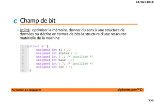 18/02/2016
233
Formation Le langage C alphorm.com™©
C Champ de bit
• Utilité : optimiser la mémoire, donner du sens à une structure de
données ou décrire en termes de bits la structure d'une ressource
matérielle de la machine
 