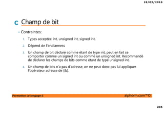 18/02/2016
235
Formation Le langage C alphorm.com™©
C Champ de bit
• Contraintes:
1. Types acceptés: int, unsigned int, signed int.
2. Dépend de l’endianness
3. Un champ de bit déclaré comme étant de type int, peut en fait se
comporter comme un signed int ou comme un unsigned int. Recommandé
de déclarer les champs de bits comme étant de type unsigned int.
4. Un champ de bits n'a pas d'adresse, on ne peut donc pas lui appliquer
l'opérateur adresse de (&).
 