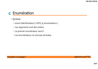 18/02/2016
237
Formation Le langage C alphorm.com™©
C Enumération
• Syntaxe
enum [identificateur] { LISTE_d_enumerateurs }
Les arguments sont des entiers,
Le premier enumérateur vaut 0
Les énumérateurs ne sont pas de lvalue
 