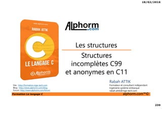 18/02/2016
239
Formation Le langage C alphorm.com™©
C
Structures
incomplètes C99
et anonymes en C11
Les structures
Rabah ATTIK
Formateur et consultant indépendant
Ingénierie système embarqué
rabah.attik@inge-tech.com
Site : http://formation.inge-tech.com
Blog : http://www.alphorm.com/blog
Forum: http://www.alphorm.com/forum
 