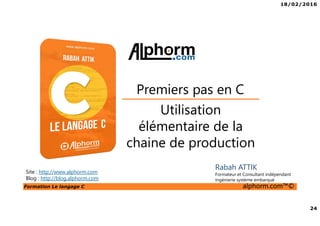 18/02/2016
24
Formation Le langage C alphorm.com™©
C
Utilisation
élémentaire de la
chaine de production
Premiers pas en C
Rabah ATTIK
Formateur et Consultant indépendant
Ingénierie système embarqué
Site : http://www.alphorm.com
Blog : http://blog.alphorm.com
 