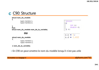 18/02/2016
241
Formation Le langage C alphorm.com™©
C C90: Structure
• En C90 on peut omettre le nom du modèle lorsqu’il n’est pas utile
struct nom_du_modele
{
type1 membre 1;
type2 membre 2;
}
Puis
struct nom_du_modele nom_de_la_variable;
struct nom_du_modele
{
type1 membre 1;
type2 membre 2;
} nom_de_la_variable;
OU
 