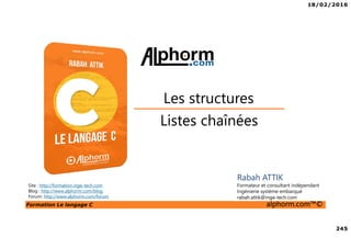 18/02/2016
245
Formation Le langage C alphorm.com™©
C
Listes chaînées
Les structures
Rabah ATTIK
Formateur et consultant indépendant
Ingénierie système embarqué
rabah.attik@inge-tech.com
Site : http://formation.inge-tech.com
Blog : http://www.alphorm.com/blog
Forum: http://www.alphorm.com/forum
 