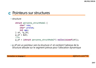 18/02/2016
247
Formation Le langage C alphorm.com™©
C Pointeurs sur structures
• structure
• p_sP est un pointeur vers la structure s1 et contient l’adresse de la
structure allouée sur le segment prévue pour l’allocation dynamique
 