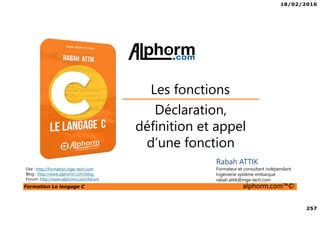 18/02/2016
257
Formation Le langage C alphorm.com™©
C
Déclaration,
définition et appel
d’une fonction
Les fonctions
Rabah ATTIK
Formateur et consultant indépendant
Ingénierie système embarqué
rabah.attik@inge-tech.com
Site : http://formation.inge-tech.com
Blog : http://www.alphorm.com/blog
Forum: http://www.alphorm.com/forum
 