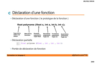 18/02/2016
260
Formation Le langage C alphorm.com™©
C Déclaration d’une fonction
• Déclaration d’une fonction ( le prototype de la fonction )
• Déclaration partielle
• Portée de déclaration de fonction
float polynome (float x, int a, int b, int c);
Type de la
valeur de
retour
Nom de la
fonction
Premier
argument,
Type float
Deuxième
argument,
Type int
Troisième
argument,
Type int
Quatrième
argument,
Type int
 