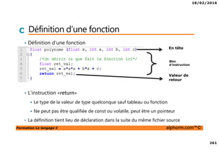 18/02/2016
261
Formation Le langage C alphorm.com™©
C Définition d’une fonction
• Définition d’une fonction
• L’instruction «return»
Le type de la valeur de type quelconque sauf tableau ou fonction
Ne peut pas être qualifiée de const ou volatile, peut être un pointeur
• La définition tient lieu de déclaration dans la suite du même fichier source
En tête
Bloc
d’instruction
Valeur de
retour
 