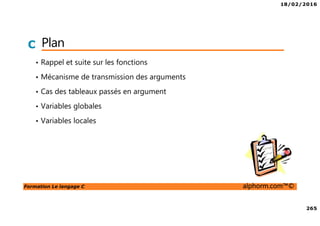 18/02/2016
265
Formation Le langage C alphorm.com™©
C Plan
• Rappel et suite sur les fonctions
• Mécanisme de transmission des arguments
• Cas des tableaux passés en argument
• Variables globales
• Variables locales
 