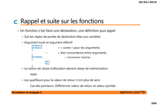 18/02/2016
266
Formation Le langage C alphorm.com™©
C Rappel et suite sur les fonctions
• Un fonction c’est faire une déclaration, une définition puis appel
Suit les règles de portée de déclaration liées aux variables
Argument muet et argument effectif
• « const » pour les arguments
• Non concordance entre arguments
• Conversion implicite
La notion de classe d’allocation devient classe de mémorisation
• static
Les qualifieurs pour la valeur de retour n’ont plus de sens
• Cas des pointeurs: Différencier valeur de retour et valeur pointée
int f(int i);
int f(int i)
{
….
}
int main()
{
int i;
f(i);
}
 