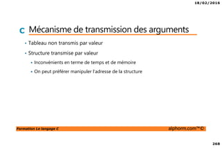 18/02/2016
268
Formation Le langage C alphorm.com™©
C Mécanisme de transmission des arguments
• Tableau non transmis par valeur
• Structure transmise par valeur
Inconvénients en terme de temps et de mémoire
On peut préférer manipuler l’adresse de la structure
 