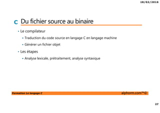 18/02/2016
27
Formation Le langage C alphorm.com™©
C Du fichier source au binaire
• Le compilateur
Traduction du code source en langage C en langage machine
Générer un fichier objet
• Les étapes
Analyse lexicale, prétraitement, analyse syntaxique
 