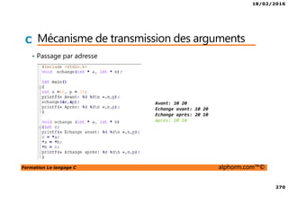 18/02/2016
270
Formation Le langage C alphorm.com™©
C Mécanisme de transmission des arguments
• Passage par adresse
Avant: 10 20
Echange avant: 10 20
Echange après: 20 10
Après: 20 10
 