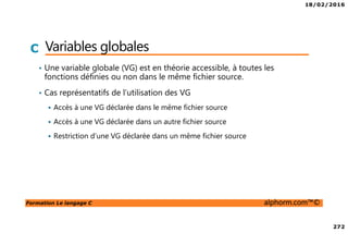 18/02/2016
272
Formation Le langage C alphorm.com™©
C Variables globales
• Une variable globale (VG) est en théorie accessible, à toutes les
fonctions définies ou non dans le même fichier source.
• Cas représentatifs de l’utilisation des VG
Accès à une VG déclarée dans le même fichier source
Accès à une VG déclarée dans un autre fichier source
Restriction d’une VG déclarée dans un même fichier source
 