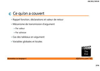 18/02/2016
276
Formation Le langage C alphorm.com™©
C Ce qu’on a couvert
• Rappel fonction, déclarations et valeur de retour
• Mécanisme de transmission d’argument
Par valeur
Par adresse
• Cas des tableaux en argument
• Variables globales et locales
 