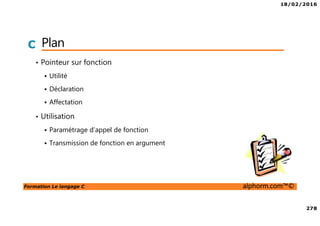18/02/2016
278
Formation Le langage C alphorm.com™©
C Plan
• Pointeur sur fonction
Utilité
Déclaration
Affectation
• Utilisation
Paramétrage d’appel de fonction
Transmission de fonction en argument
 