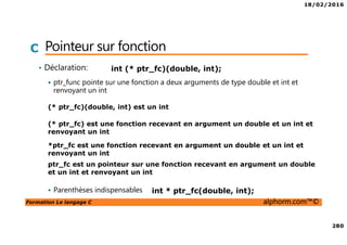 18/02/2016
280
Formation Le langage C alphorm.com™©
C Pointeur sur fonction
• Déclaration:
ptr_func pointe sur une fonction a deux arguments de type double et int et
renvoyant un int
Parenthèses indispensables
int (* ptr_fc)(double, int);
ptr_fc est un pointeur sur une fonction recevant en argument un double
et un int et renvoyant un int
(* ptr_fc) est une fonction recevant en argument un double et un int et
renvoyant un int
(* ptr_fc)(double, int) est un int
*ptr_fc est une fonction recevant en argument un double et un int et
renvoyant un int
int * ptr_fc(double, int);
 