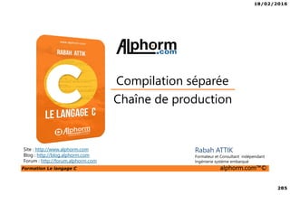 18/02/2016
285
Formation Le langage C alphorm.com™©
C
Chaîne de production
Compilation séparée
Site : http://www.alphorm.com
Blog : http://blog.alphorm.com
Forum : http://forum.alphorm.com
Rabah ATTIK
Formateur et Consultant indépendant
Ingénierie système embarqué
 