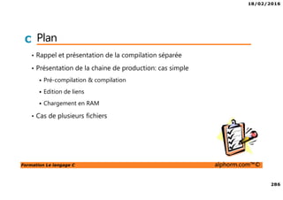 18/02/2016
286
Formation Le langage C alphorm.com™©
C Plan
• Rappel et présentation de la compilation séparée
• Présentation de la chaine de production: cas simple
Pré-compilation & compilation
Edition de liens
Chargement en RAM
• Cas de plusieurs fichiers
 