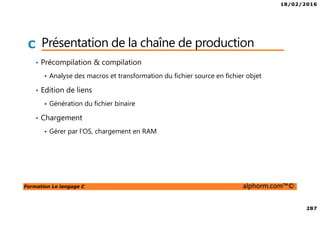 18/02/2016
287
Formation Le langage C alphorm.com™©
C Présentation de la chaîne de production
• Précompilation & compilation
Analyse des macros et transformation du fichier source en fichier objet
• Edition de liens
Génération du fichier binaire
• Chargement
Gérer par l’OS, chargement en RAM
 