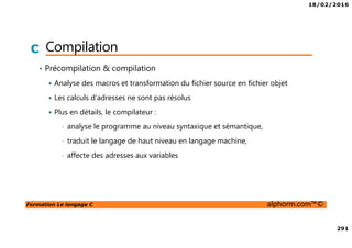18/02/2016
291
Formation Le langage C alphorm.com™©
C Compilation
• Précompilation & compilation
Analyse des macros et transformation du fichier source en fichier objet
Les calculs d’adresses ne sont pas résolus
Plus en détails, le compilateur :
• analyse le programme au niveau syntaxique et sémantique,
• traduit le langage de haut niveau en langage machine,
• affecte des adresses aux variables
 