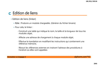 18/02/2016
295
Formation Le langage C alphorm.com™©
C Edition de liens
• Edition de liens (linker)
Rôle : Produire un module chargeable. (Générer du fichier binaire)
Pour cela, le linker :
• Construit une table qui indique le nom, la taille et la longueur de tous les
modules objet,
• Affecte une adresse de chargement à chaque module objet,
• Effectue la translation en modifiant les instructions qui contiennent une
référence mémoire,
• Résout les références externes en insérant l'adresse des procédures à
l'endroit où elles sont appelées
 