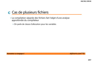 18/02/2016
297
Formation Le langage C alphorm.com™©
C Cas de plusieurs fichiers
• La compilation séparée des fichiers fait l’objet d’une analyse
approfondie du compilateur
On parle de classe d’allocation pour les variables
 