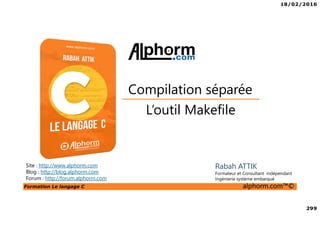 18/02/2016
299
Formation Le langage C alphorm.com™©
C
Site : http://www.alphorm.com
Blog : http://blog.alphorm.com
Forum : http://forum.alphorm.com
Rabah ATTIK
Formateur et Consultant indépendant
Ingénierie système embarqué
L’outil Makefile
Compilation séparée
 