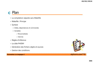 18/02/2016
300
Formation Le langage C alphorm.com™©
C Plan
• La compilation séparée sans Makefile
• Makefile : Principe
• Syntaxe
Cibles, dépendances et commandes
Variables
• Personnalisées
• Internes
• Règles d’inférence
• La cible PHONY
• Génération des fichiers objets et sources
• Gestion des conditions
 