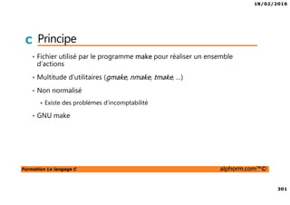 18/02/2016
301
Formation Le langage C alphorm.com™©
C Principe
• Fichier utilisé par le programme make pour réaliser un ensemble
d’actions
• Multitude d’utilitaires (gmake, nmake, tmake, …)
• Non normalisé
Existe des problèmes d’incomptabilité
• GNU make
 