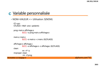 18/02/2016
303
Formation Le langage C alphorm.com™©
C Variable personnalisée
• NOM=VALEUR => Utilisation: $(NOM)
CC=gcc
CFLAGS=-Wall –ansi –pedantic
prog: main.o affichage.o
$(CC) –o prog main.o affichage.o
main.o: main.c
$(CC) –o main.o –c main.c $(CFLAGS)
affichage.o: affichage.c
$(CC) –o affichage.o –c affichage.c $(CFLAGS)
clean:
rm -rf *.o
mrproper: clean
rm -rf prog
 