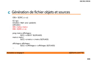 18/02/2016
308
Formation Le langage C alphorm.com™©
C Génération de fichier objets et sources
OBJ= $(SRC:.c=.o)
CC=gcc
CFLAGS=-Wall –ansi –pedantic
LDFLAGS=
SRC= hello.c main.c
OBJ= $(SRC:.c=.o)
prog: main.o affichage.o
$(CC) –o $@ $^ $(LDFLAGS)
main.o: main.c
$(CC) –o main.o –c main.c $(CFLAGS)
affichage.o: affichage.c
$(CC) –o affichage.o –c affichage.c $(CFLAGS)
…
 