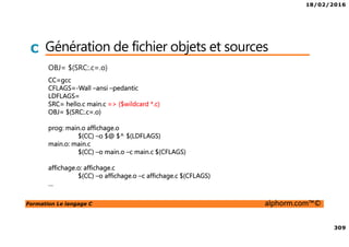18/02/2016
309
Formation Le langage C alphorm.com™©
C Génération de fichier objets et sources
OBJ= $(SRC:.c=.o)
CC=gcc
CFLAGS=-Wall –ansi –pedantic
LDFLAGS=
SRC= hello.c main.c => ($wildcard *.c)
OBJ= $(SRC:.c=.o)
prog: main.o affichage.o
$(CC) –o $@ $^ $(LDFLAGS)
main.o: main.c
$(CC) –o main.o –c main.c $(CFLAGS)
affichage.o: affichage.c
$(CC) –o affichage.o –c affichage.c $(CFLAGS)
…
 