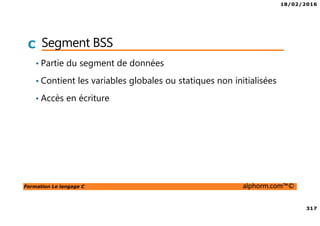 18/02/2016
317
Formation Le langage C alphorm.com™©
C Segment BSS
• Partie du segment de données
• Contient les variables globales ou statiques non initialisées
• Accès en écriture
 