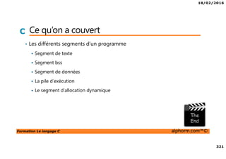 18/02/2016
321
Formation Le langage C alphorm.com™©
C Ce qu’on a couvert
• Les différents segments d’un programme
Segment de texte
Segment bss
Segment de données
La pile d’exécution
Le segment d’allocation dynamique
 