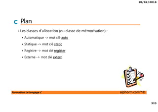 18/02/2016
323
Formation Le langage C alphorm.com™©
C Plan
• Les classes d’allocation (ou classe de mémorisation) :
Automatique -> mot clé auto
Statique -> mot clé static
Registre -> mot clé register
Externe -> mot clé extern
 