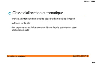 18/02/2016
324
Formation Le langage C alphorm.com™©
C Classe d’allocation automatique
• Portée à l’intérieur d’un bloc de code ou d’un bloc de fonction
• Allouée sur la pile
• Les arguments explicites sont copiés sur la pile et sont en classe
d’allocation auto
 