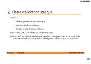 18/02/2016
325
Formation Le langage C alphorm.com™©
C Classe d’allocation statique
• 3 cas :
1. Variable globale de classe statique
2. Fonction de classe statique
3. Variable locale de classe statique
Dans le cas 1. et 2. => Portée sur un module objet
Dans le cas 3. La variable locale garde sa valeur d’un appel à l’autre car la variable
n’est pas allouée sur la pile mais sur le segment .DATA ou .BSS du processus
 