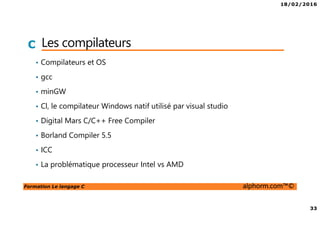 18/02/2016
33
Formation Le langage C alphorm.com™©
C Les compilateurs
• Compilateurs et OS
• gcc
• minGW
• Cl, le compilateur Windows natif utilisé par visual studio
• Digital Mars C/C++ Free Compiler
• Borland Compiler 5.5
• ICC
• La problématique processeur Intel vs AMD
 