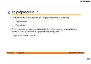 18/02/2016
331
Formation Le langage C alphorm.com™©
C Le préprocesseur
• Traduction du fichier source en langage machine = 2 parties
1. Préprocesseur
2. Compilation
• Préprocesseur = traitement du texte du fichier source, interprétation
d’instructions particulières appelées des directives
gcc –E –o source.i source.c
 