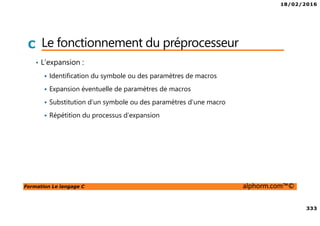 18/02/2016
333
Formation Le langage C alphorm.com™©
C Le fonctionnement du préprocesseur
• L’expansion :
Identification du symbole ou des paramètres de macros
Expansion éventuelle de paramètres de macros
Substitution d’un symbole ou des paramètres d’une macro
Répétition du processus d’expansion
 