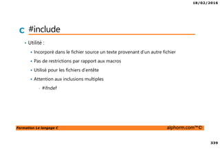 18/02/2016
339
Formation Le langage C alphorm.com™©
C #include
• Utilité :
Incorporé dans le fichier source un texte provenant d’un autre fichier
Pas de restrictions par rapport aux macros
Utilisé pour les fichiers d’entête
Attention aux inclusions multiples
• #ifndef
 